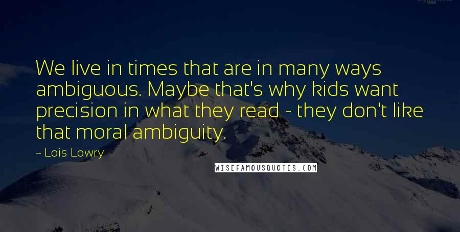 Lois Lowry Quotes: We live in times that are in many ways ambiguous. Maybe that's why kids want precision in what they read - they don't like that moral ambiguity.