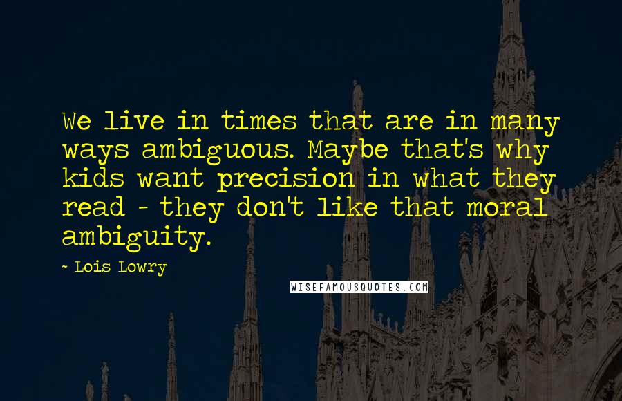 Lois Lowry Quotes: We live in times that are in many ways ambiguous. Maybe that's why kids want precision in what they read - they don't like that moral ambiguity.