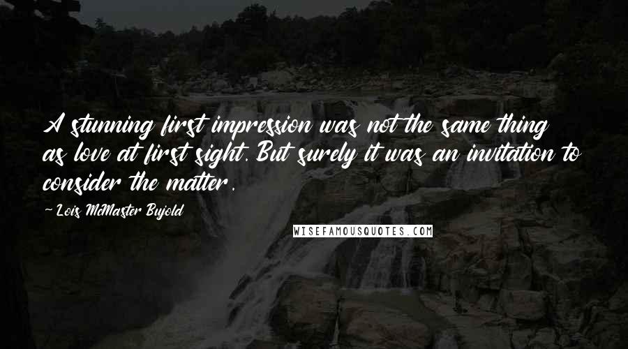 Lois McMaster Bujold Quotes: A stunning first impression was not the same thing as love at first sight. But surely it was an invitation to consider the matter.