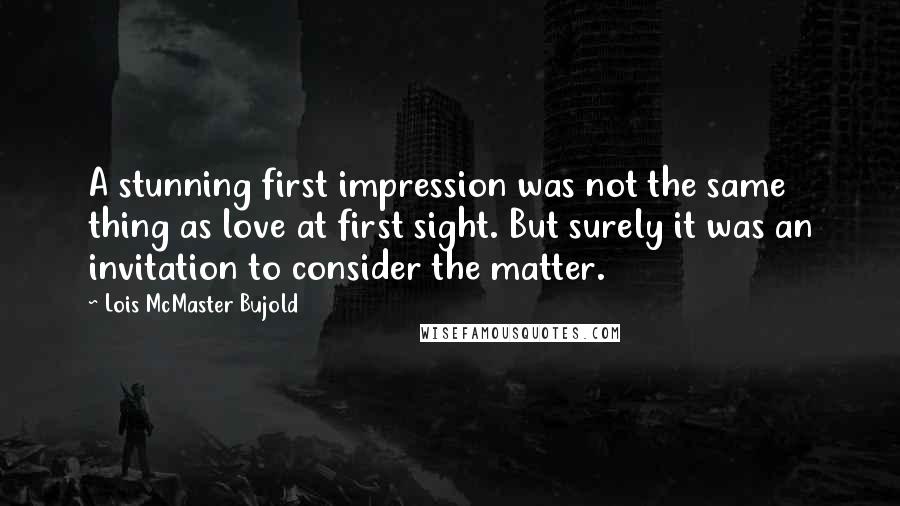 Lois McMaster Bujold Quotes: A stunning first impression was not the same thing as love at first sight. But surely it was an invitation to consider the matter.