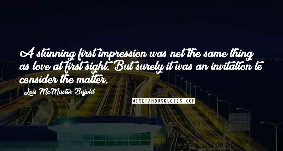 Lois McMaster Bujold Quotes: A stunning first impression was not the same thing as love at first sight. But surely it was an invitation to consider the matter.