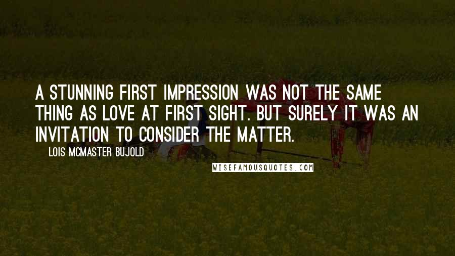 Lois McMaster Bujold Quotes: A stunning first impression was not the same thing as love at first sight. But surely it was an invitation to consider the matter.