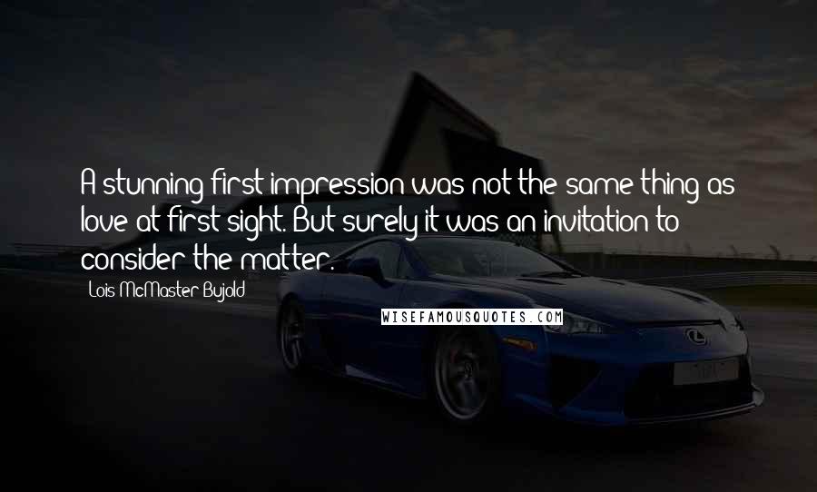 Lois McMaster Bujold Quotes: A stunning first impression was not the same thing as love at first sight. But surely it was an invitation to consider the matter.