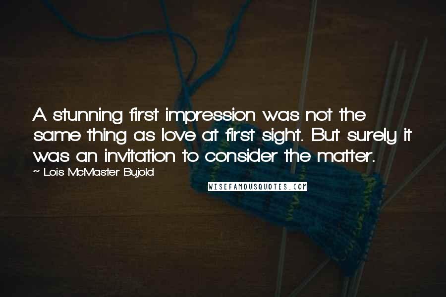 Lois McMaster Bujold Quotes: A stunning first impression was not the same thing as love at first sight. But surely it was an invitation to consider the matter.