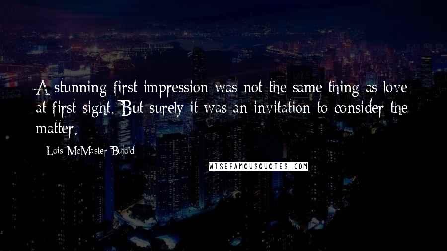 Lois McMaster Bujold Quotes: A stunning first impression was not the same thing as love at first sight. But surely it was an invitation to consider the matter.