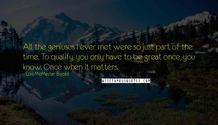 Lois McMaster Bujold Quotes: All the geniuses I ever met were so just part of the time. To qualify, you only have to be great once, you know. Once when it matters.