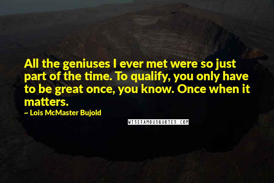 Lois McMaster Bujold Quotes: All the geniuses I ever met were so just part of the time. To qualify, you only have to be great once, you know. Once when it matters.