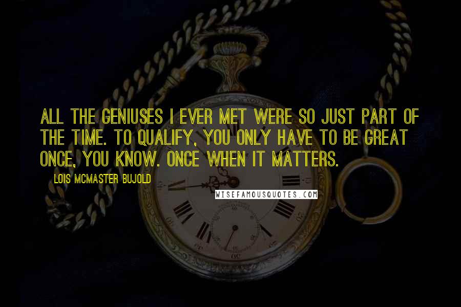Lois McMaster Bujold Quotes: All the geniuses I ever met were so just part of the time. To qualify, you only have to be great once, you know. Once when it matters.