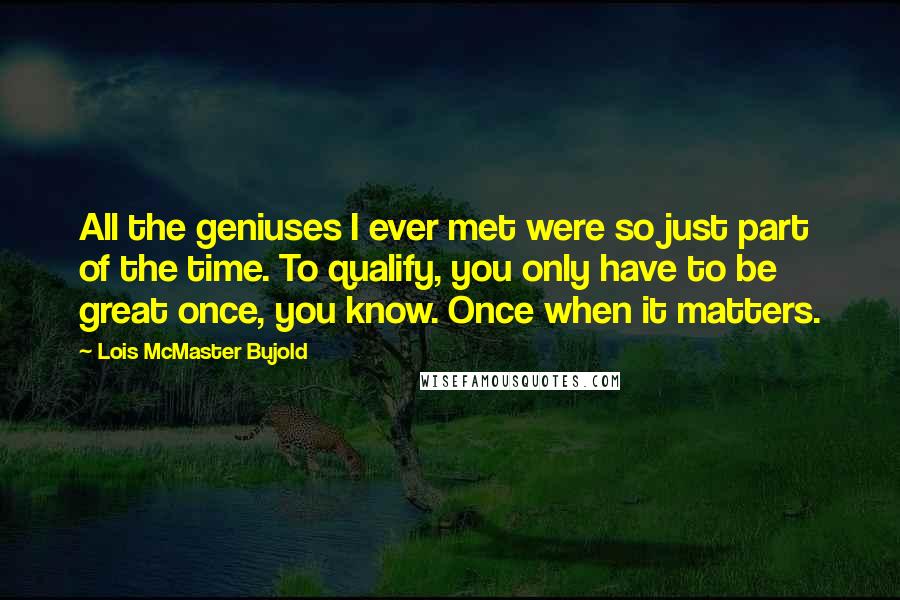 Lois McMaster Bujold Quotes: All the geniuses I ever met were so just part of the time. To qualify, you only have to be great once, you know. Once when it matters.