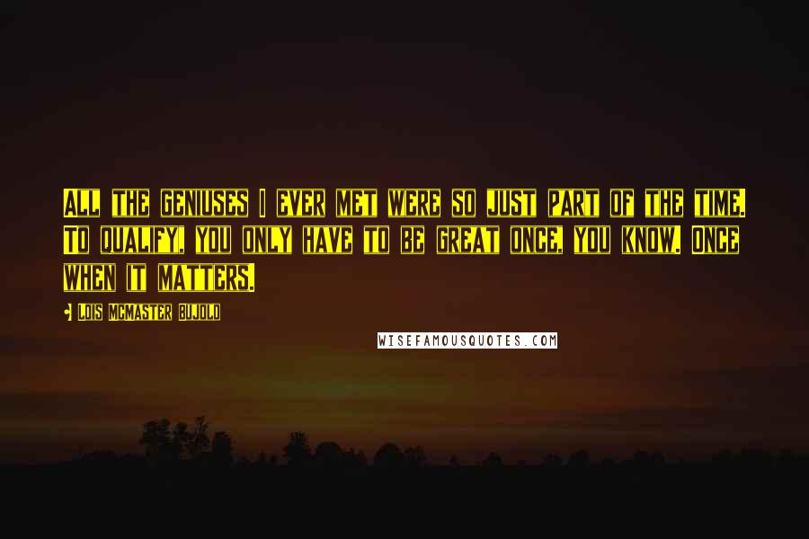 Lois McMaster Bujold Quotes: All the geniuses I ever met were so just part of the time. To qualify, you only have to be great once, you know. Once when it matters.