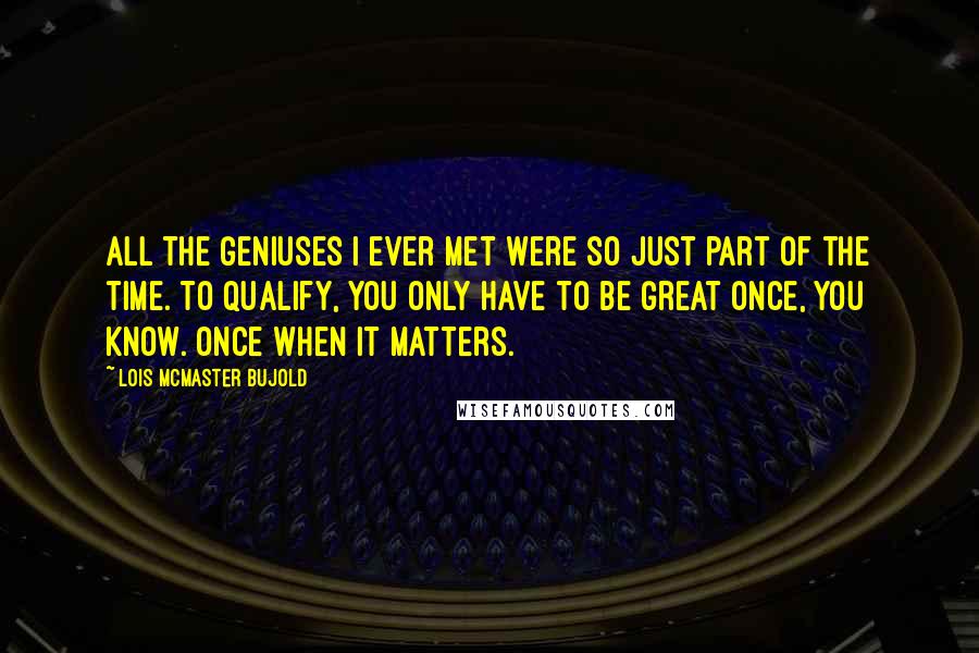 Lois McMaster Bujold Quotes: All the geniuses I ever met were so just part of the time. To qualify, you only have to be great once, you know. Once when it matters.