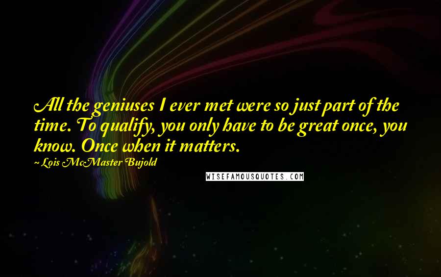 Lois McMaster Bujold Quotes: All the geniuses I ever met were so just part of the time. To qualify, you only have to be great once, you know. Once when it matters.