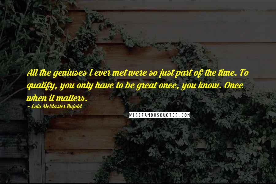 Lois McMaster Bujold Quotes: All the geniuses I ever met were so just part of the time. To qualify, you only have to be great once, you know. Once when it matters.