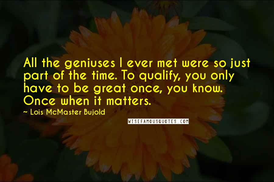 Lois McMaster Bujold Quotes: All the geniuses I ever met were so just part of the time. To qualify, you only have to be great once, you know. Once when it matters.