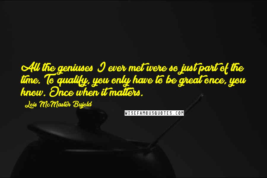 Lois McMaster Bujold Quotes: All the geniuses I ever met were so just part of the time. To qualify, you only have to be great once, you know. Once when it matters.