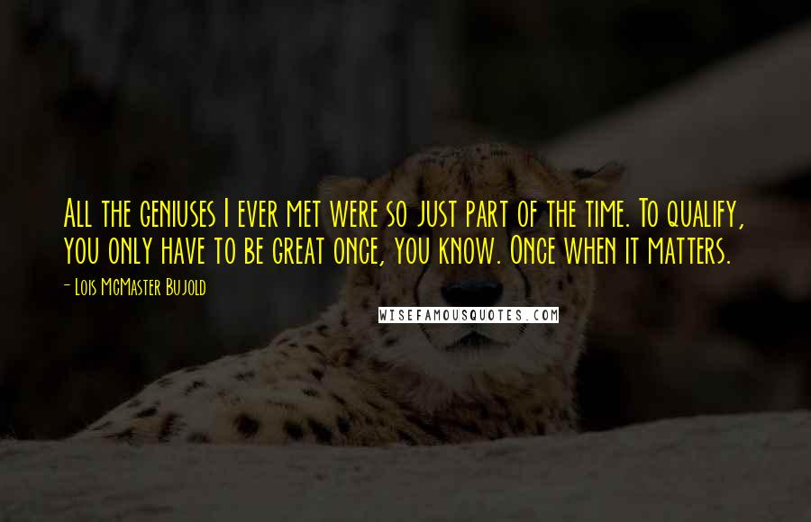 Lois McMaster Bujold Quotes: All the geniuses I ever met were so just part of the time. To qualify, you only have to be great once, you know. Once when it matters.