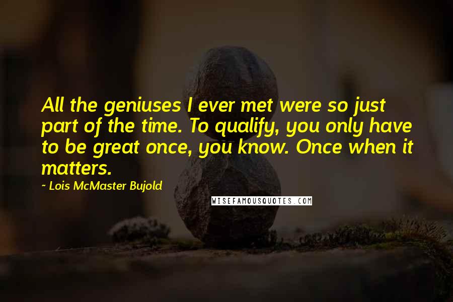 Lois McMaster Bujold Quotes: All the geniuses I ever met were so just part of the time. To qualify, you only have to be great once, you know. Once when it matters.