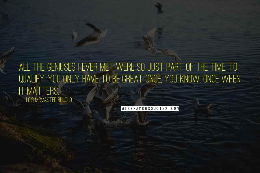 Lois McMaster Bujold Quotes: All the geniuses I ever met were so just part of the time. To qualify, you only have to be great once, you know. Once when it matters.