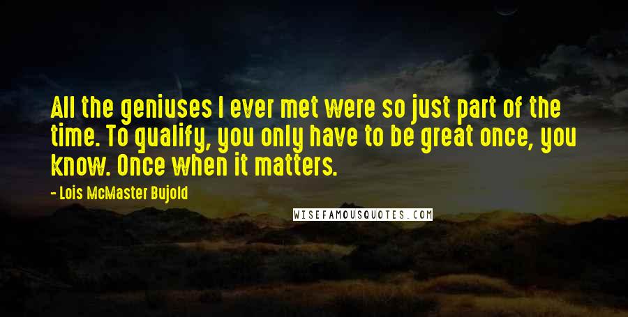 Lois McMaster Bujold Quotes: All the geniuses I ever met were so just part of the time. To qualify, you only have to be great once, you know. Once when it matters.