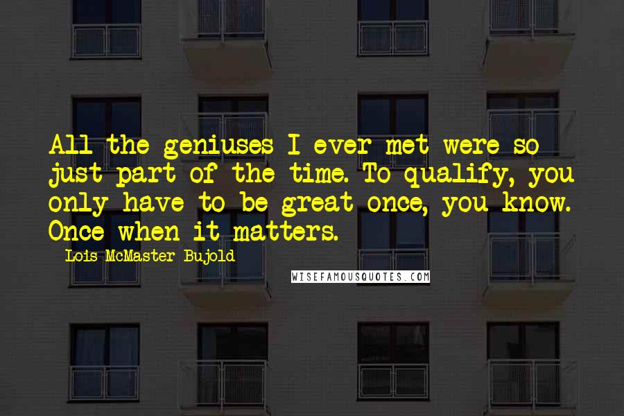 Lois McMaster Bujold Quotes: All the geniuses I ever met were so just part of the time. To qualify, you only have to be great once, you know. Once when it matters.