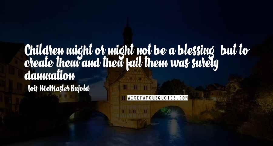 Lois McMaster Bujold Quotes: Children might or might not be a blessing, but to create them and then fail them was surely damnation.