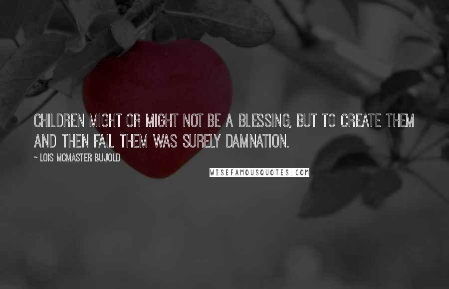 Lois McMaster Bujold Quotes: Children might or might not be a blessing, but to create them and then fail them was surely damnation.