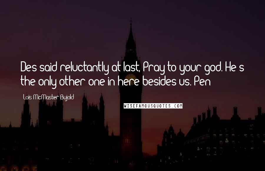 Lois McMaster Bujold Quotes: Des said reluctantly at last, Pray to your god. He's the only other one in here besides us. Pen