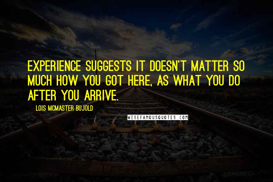 Lois McMaster Bujold Quotes: Experience suggests it doesn't matter so much how you got here, as what you do after you arrive.
