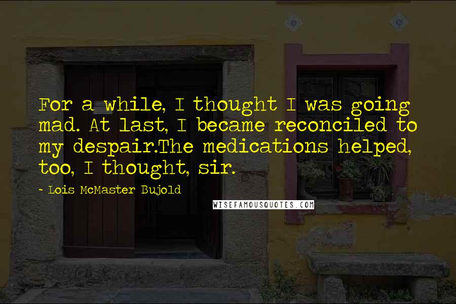 Lois McMaster Bujold Quotes: For a while, I thought I was going mad. At last, I became reconciled to my despair.The medications helped, too, I thought, sir.