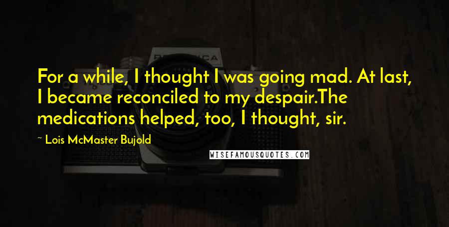 Lois McMaster Bujold Quotes: For a while, I thought I was going mad. At last, I became reconciled to my despair.The medications helped, too, I thought, sir.