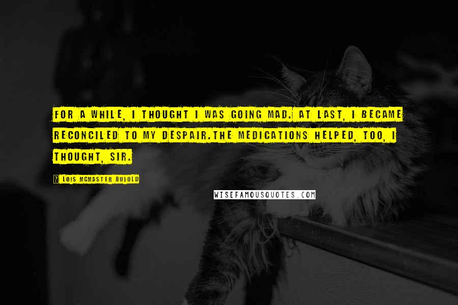 Lois McMaster Bujold Quotes: For a while, I thought I was going mad. At last, I became reconciled to my despair.The medications helped, too, I thought, sir.