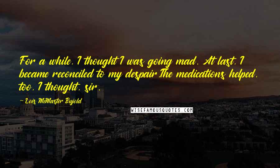 Lois McMaster Bujold Quotes: For a while, I thought I was going mad. At last, I became reconciled to my despair.The medications helped, too, I thought, sir.