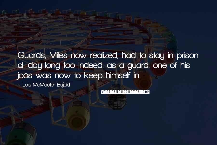 Lois McMaster Bujold Quotes: Guards, Miles now realized, had to stay in prison all day long too. Indeed, as a guard, one of his jobs was now to keep himself in.