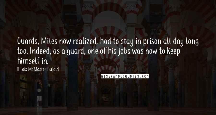 Lois McMaster Bujold Quotes: Guards, Miles now realized, had to stay in prison all day long too. Indeed, as a guard, one of his jobs was now to keep himself in.