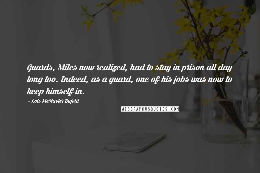 Lois McMaster Bujold Quotes: Guards, Miles now realized, had to stay in prison all day long too. Indeed, as a guard, one of his jobs was now to keep himself in.