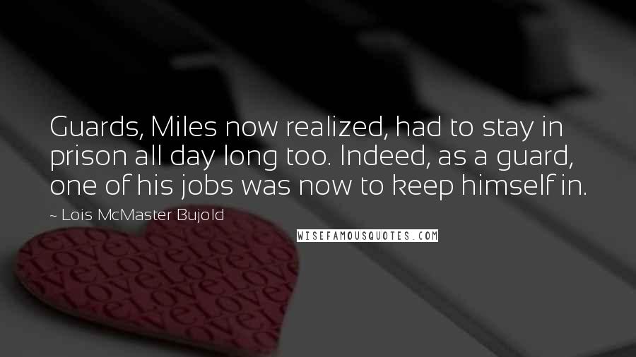 Lois McMaster Bujold Quotes: Guards, Miles now realized, had to stay in prison all day long too. Indeed, as a guard, one of his jobs was now to keep himself in.