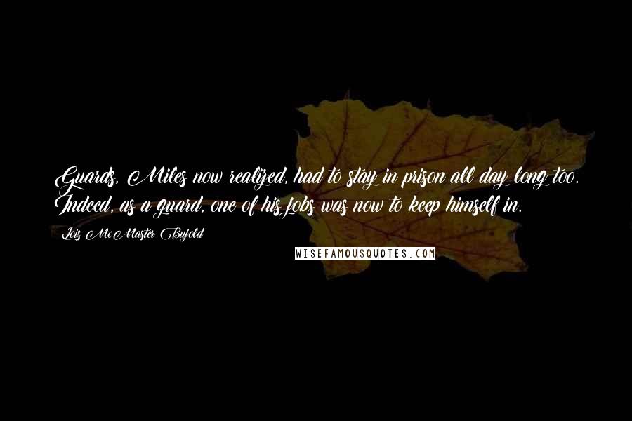 Lois McMaster Bujold Quotes: Guards, Miles now realized, had to stay in prison all day long too. Indeed, as a guard, one of his jobs was now to keep himself in.