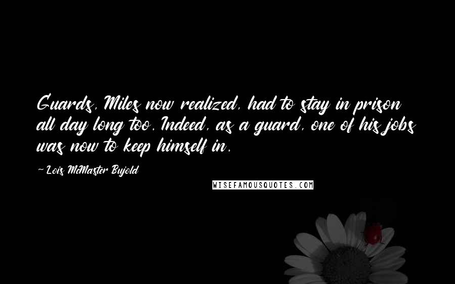 Lois McMaster Bujold Quotes: Guards, Miles now realized, had to stay in prison all day long too. Indeed, as a guard, one of his jobs was now to keep himself in.