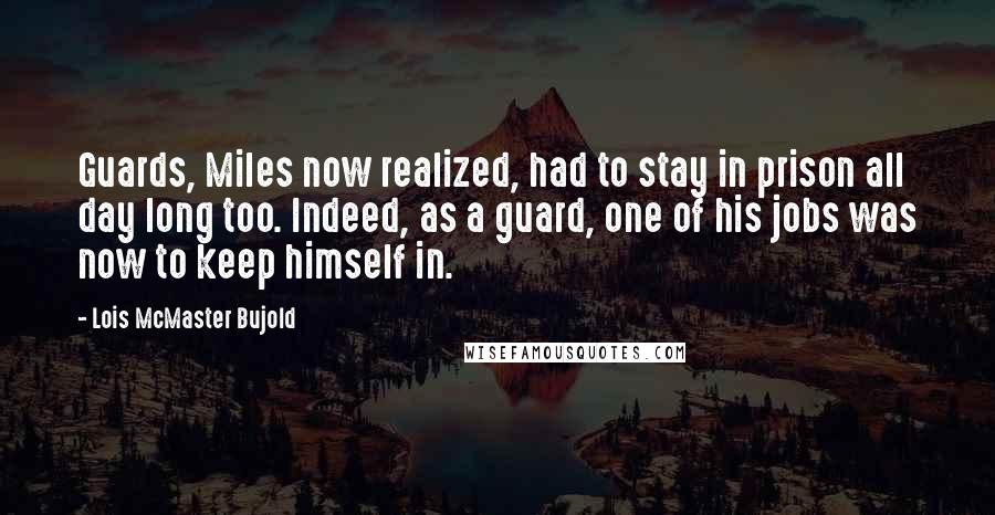 Lois McMaster Bujold Quotes: Guards, Miles now realized, had to stay in prison all day long too. Indeed, as a guard, one of his jobs was now to keep himself in.