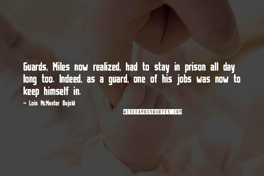 Lois McMaster Bujold Quotes: Guards, Miles now realized, had to stay in prison all day long too. Indeed, as a guard, one of his jobs was now to keep himself in.