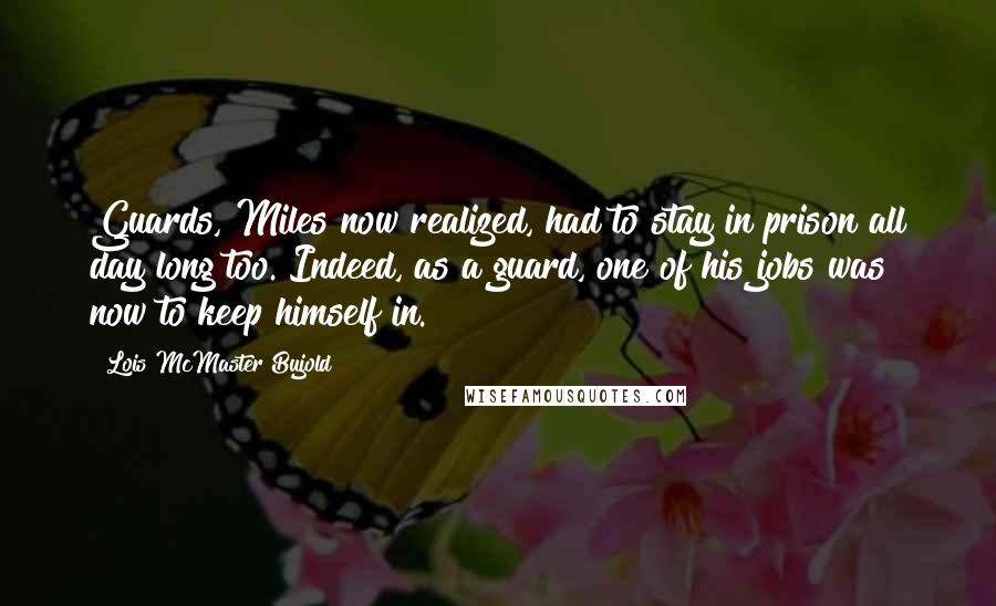 Lois McMaster Bujold Quotes: Guards, Miles now realized, had to stay in prison all day long too. Indeed, as a guard, one of his jobs was now to keep himself in.