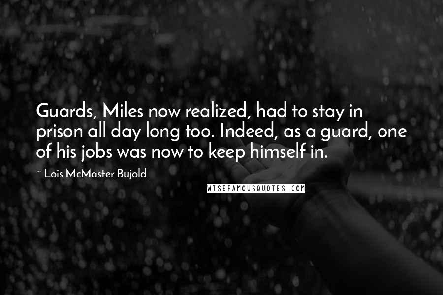 Lois McMaster Bujold Quotes: Guards, Miles now realized, had to stay in prison all day long too. Indeed, as a guard, one of his jobs was now to keep himself in.