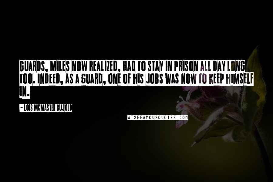 Lois McMaster Bujold Quotes: Guards, Miles now realized, had to stay in prison all day long too. Indeed, as a guard, one of his jobs was now to keep himself in.