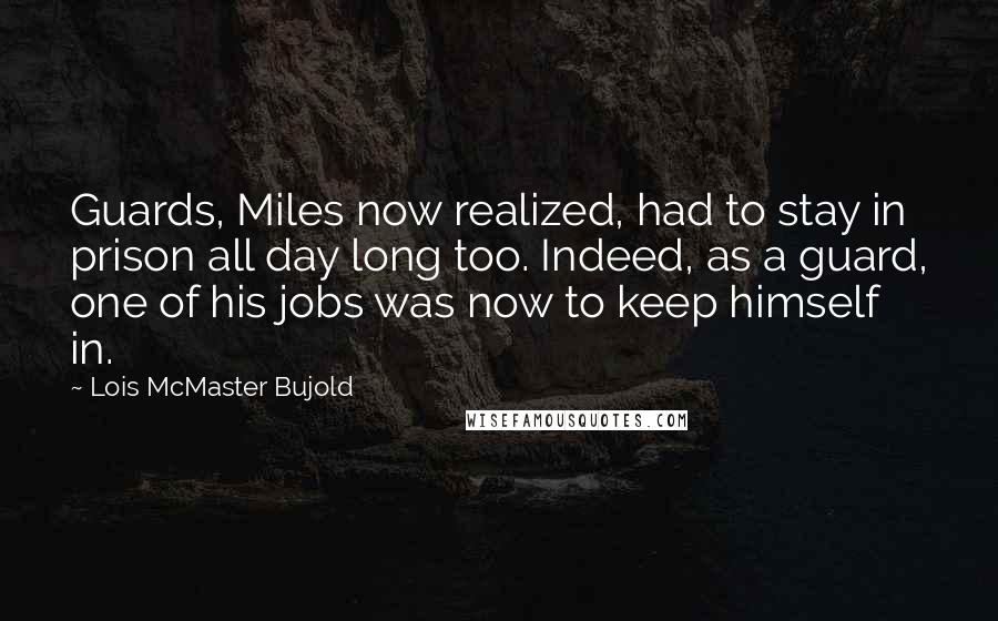 Lois McMaster Bujold Quotes: Guards, Miles now realized, had to stay in prison all day long too. Indeed, as a guard, one of his jobs was now to keep himself in.