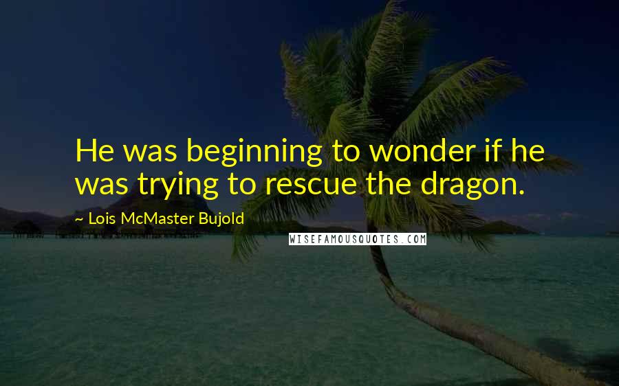 Lois McMaster Bujold Quotes: He was beginning to wonder if he was trying to rescue the dragon.