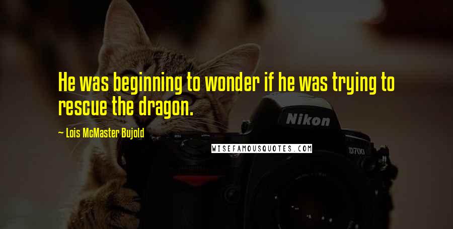 Lois McMaster Bujold Quotes: He was beginning to wonder if he was trying to rescue the dragon.