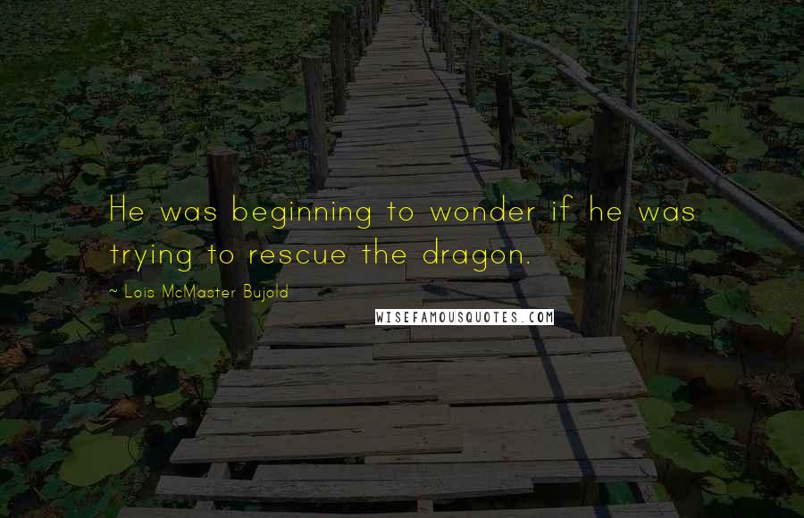 Lois McMaster Bujold Quotes: He was beginning to wonder if he was trying to rescue the dragon.