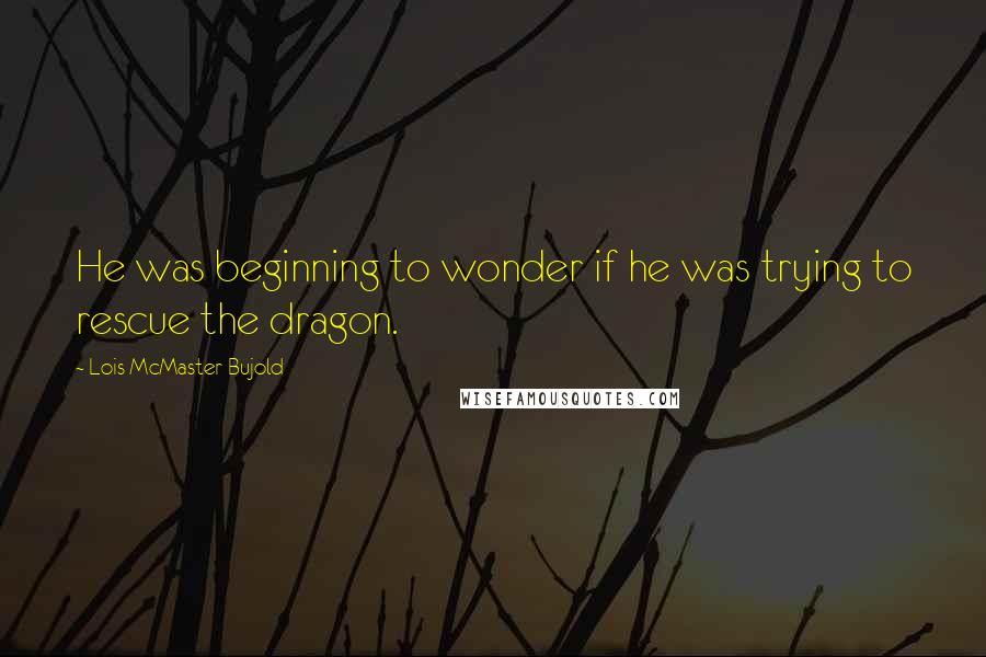 Lois McMaster Bujold Quotes: He was beginning to wonder if he was trying to rescue the dragon.