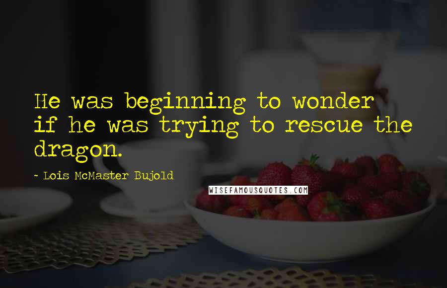 Lois McMaster Bujold Quotes: He was beginning to wonder if he was trying to rescue the dragon.