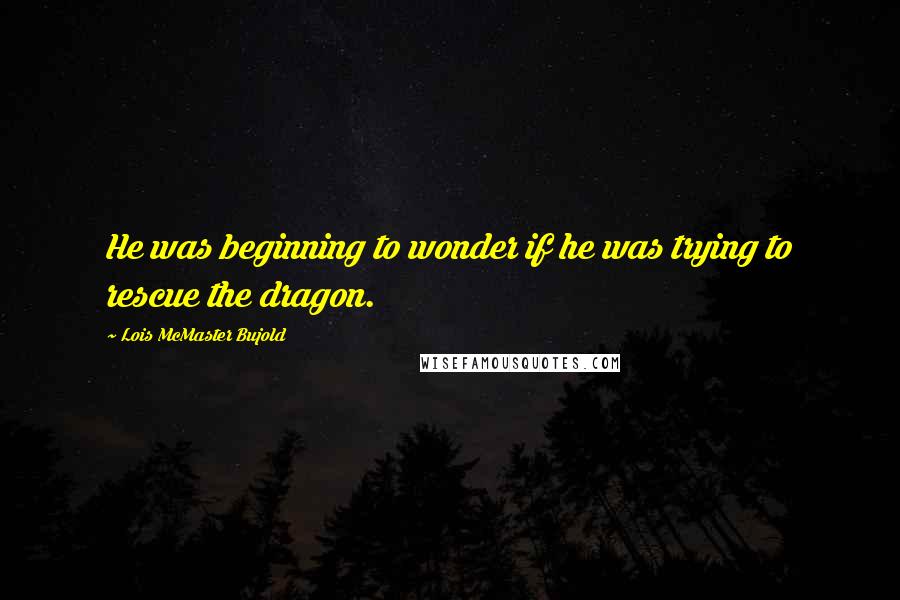 Lois McMaster Bujold Quotes: He was beginning to wonder if he was trying to rescue the dragon.